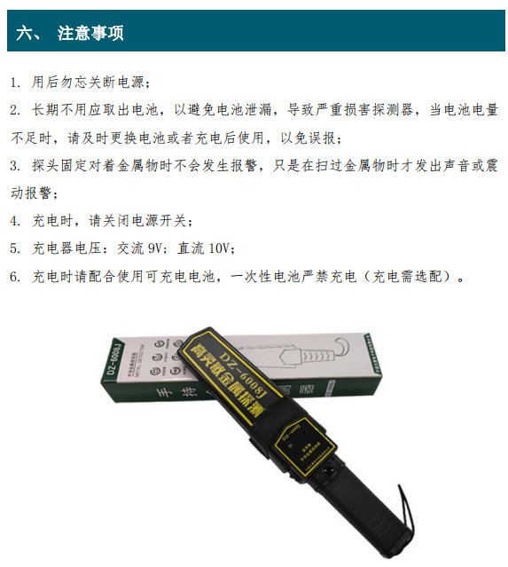 1. 用后勿忘關(guān)斷電源； 2. 長期不用應(yīng)取出電池，以避免電池泄漏，導(dǎo)致嚴(yán)重?fù)p害探測(cè)器，當(dāng)電池電量 不足時(shí)，請(qǐng)及時(shí)更換電池或者充電后使用，以免誤報(bào)； 3. 探頭固定對(duì)著金屬物時(shí)不會(huì)發(fā)生報(bào)警，只是在掃過金屬物時(shí)才發(fā)出聲音或震 動(dòng)報(bào)警； 4. 充電時(shí)，請(qǐng)關(guān)閉電源開關(guān)； 5. 充電器電壓：交流 9V; 直流 10V； 6. 充電時(shí)請(qǐng)配合使用可充電電池，一次性電池嚴(yán)禁充電（充電需選配）。