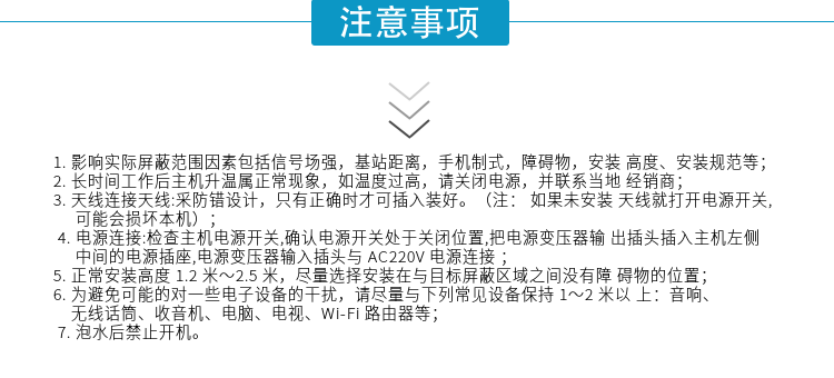 1.影響實際屏蔽范圍因素包括信號場強，基站距離，手機制式，障礙物，安裝高度、安裝規(guī)范等；
2.長時間工作后主機升溫屬正?，F(xiàn)象，如溫度過高，請關(guān)閉電源，并聯(lián)系當(dāng)?shù)亟?jīng)銷商；
3.天線連接天線:采防錯設(shè)計，只有正確時才可插入裝好。（注：? 如果未安裝天線就打開電源開關(guān),可能會損壞本機）；
4.電源連接:檢查主機電源開關(guān),確認電源開關(guān)處于關(guān)閉位置,把電源變壓器輸出插頭插入主機左側(cè)中間的電源插座,電源變壓器輸入插頭與AC220V電源連接
5.正常安裝高度1.2米～2.5米，盡量選擇安裝在與目標屏蔽區(qū)域之間沒有障礙物的位置；
6.為避免可能的對一些電子設(shè)備的干擾，請盡量與下列常見設(shè)備保持1～2米以上：音響、無線話筒、收音機、電腦、電視、Wi-Fi路由器等；
7.泡水后禁止開機。