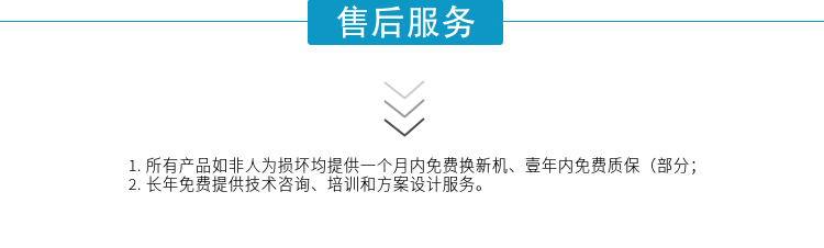 1.所有產(chǎn)品如非人為損壞均提供一個月內(nèi)免費換新機、壹年內(nèi)免費質(zhì)保（部分；
2. 長年免費提供技術(shù)咨詢、培訓(xùn)和方案設(shè)計服務(wù)。